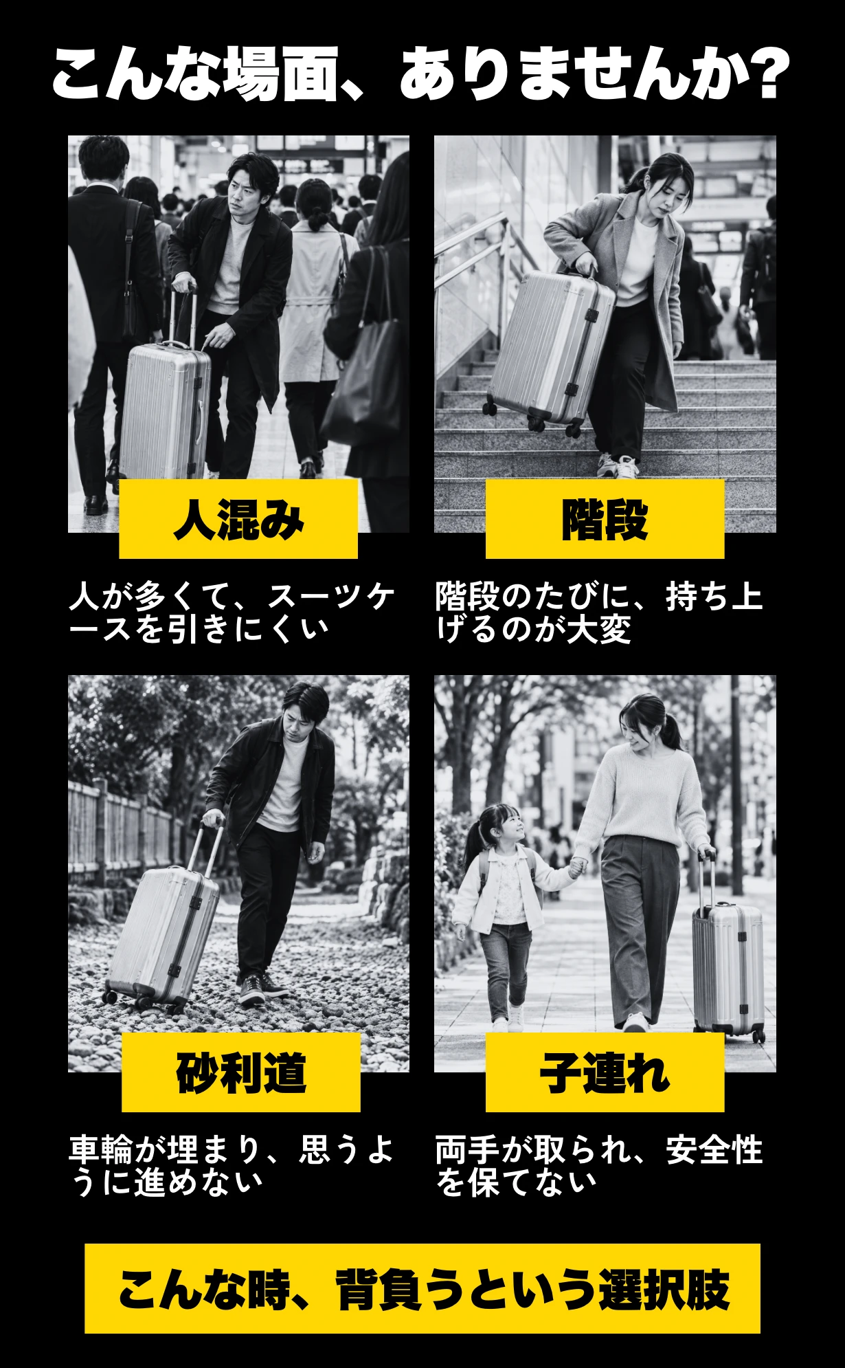 こんな場面、ありませんか？人混み：人が多くて、スーツケースを引きにくい。階段：階段のたびに、持ち上げるのが大変。砂利道：車輪が埋まり、思うように進めない。子連れ：両手が取られ、安全性を保てない。こんな時、背負うという選択肢
