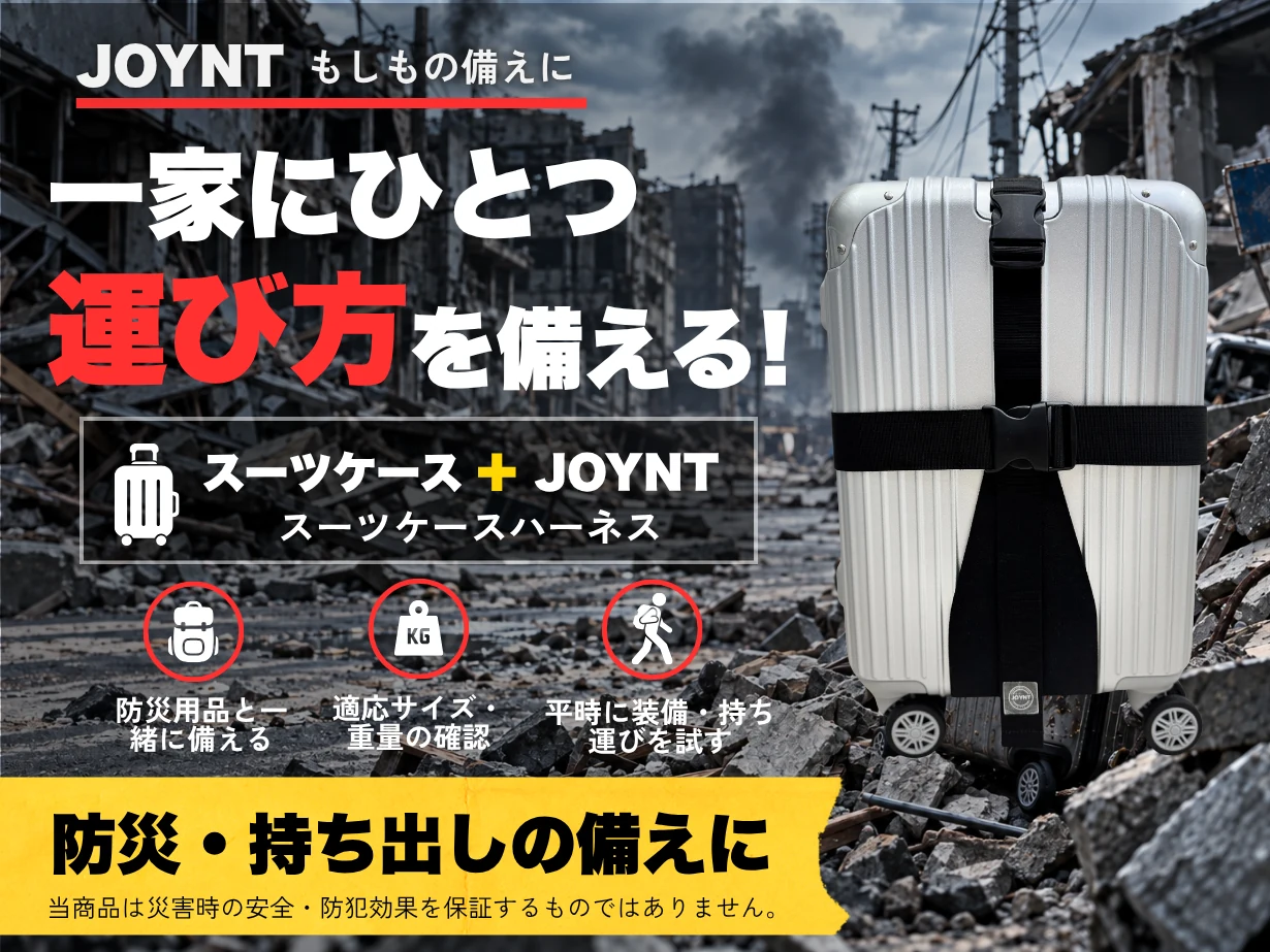 もしもの備えに。一家にひとつ運び方を備える！スーツケース＋JOYNT。防災用品と一緒に備える／適応サイズ・重量の確認／平時に装着・持ち運びを試す。防災・持ち出しの備えに。当商品は災害時の安全・防犯効果を保証するものではありません。